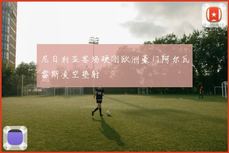 尼日利亚客场硬刚欧洲豪门阿尔瓦雷斯凌空垫射