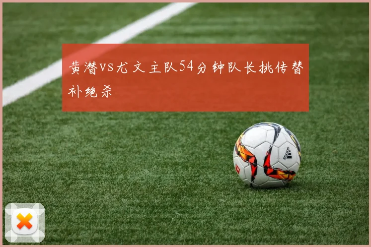黄潜vs尤文主队54分钟队长挑传替补绝杀