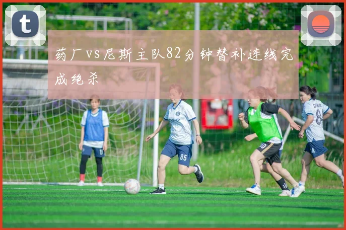 药厂vs尼斯主队82分钟替补连线完成绝杀