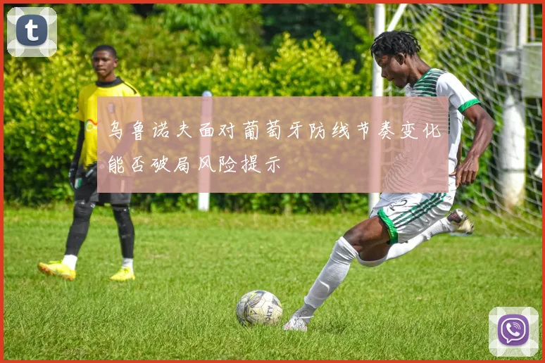 乌鲁诺夫面对葡萄牙防线节奏变化能否破局风险提示