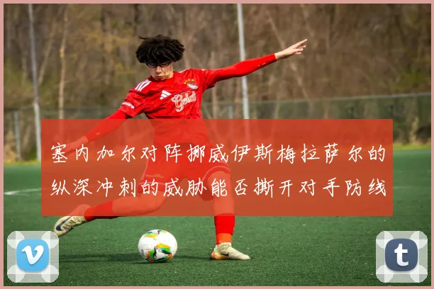 塞内加尔对阵挪威伊斯梅拉萨尔的纵深冲刺的威胁能否撕开对手防线
