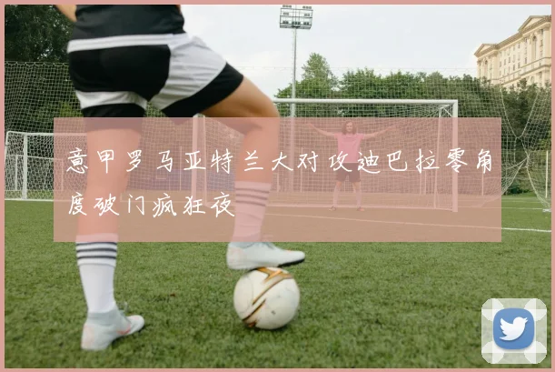 意甲罗马亚特兰大对攻迪巴拉零角度破门疯狂夜