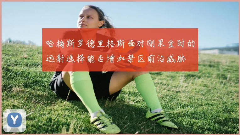 哈梅斯罗德里格斯面对刚果金时的远射选择能否增加禁区前沿威胁