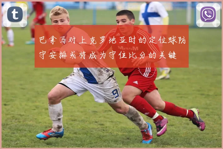 巴拿马对上克罗地亚时的定位球防守安排或将成为守住比分的关键