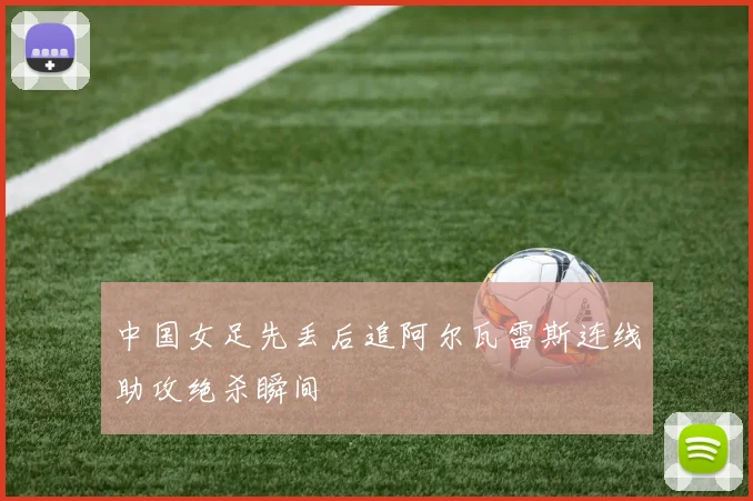 中国女足先丢后追阿尔瓦雷斯连线助攻绝杀瞬间