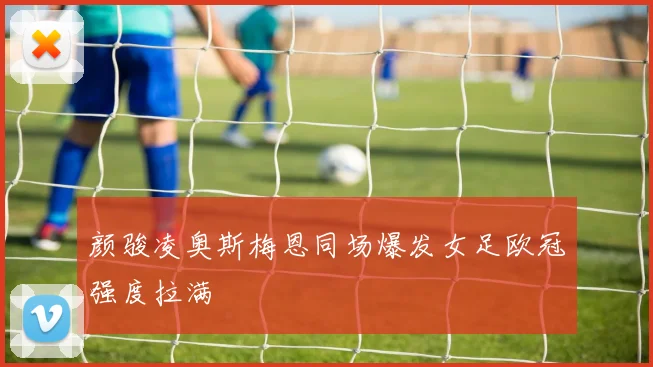 颜骏凌奥斯梅恩同场爆发女足欧冠强度拉满