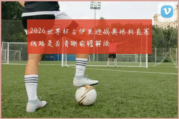 2026世界杯古伊里迎战奥地利直塞线路是否清晰前瞻解读