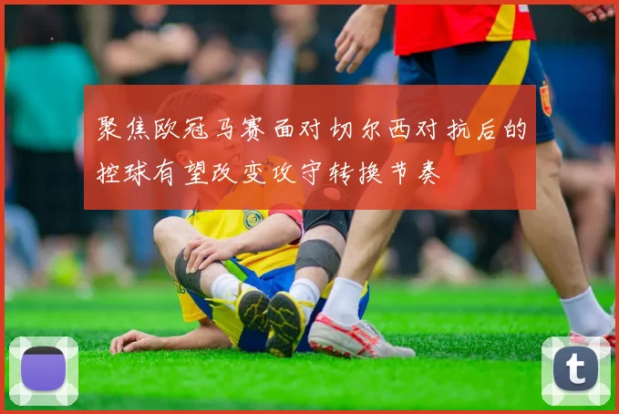 聚焦欧冠马赛面对切尔西对抗后的控球有望改变攻守转换节奏