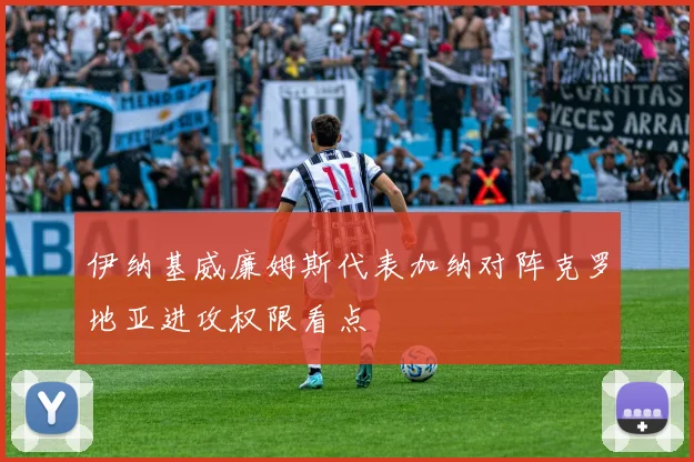伊纳基威廉姆斯代表加纳对阵克罗地亚进攻权限看点