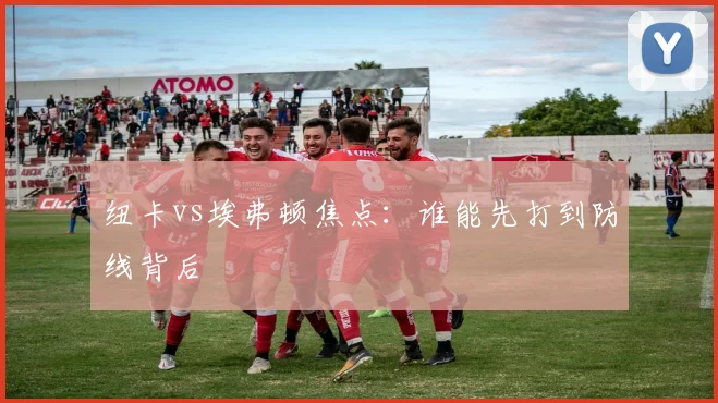 纽卡vs埃弗顿焦点：谁能先打到防线背后