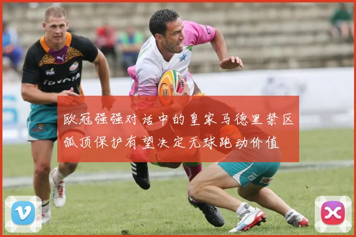 欧冠强强对话中的皇家马德里禁区弧顶保护有望决定无球跑动价值