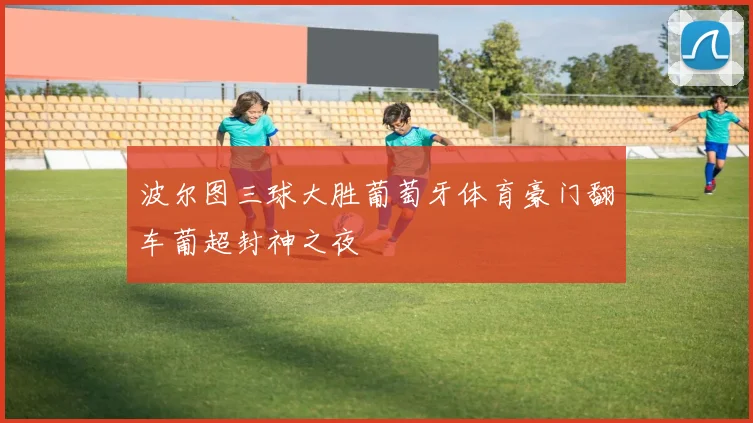 波尔图三球大胜葡萄牙体育豪门翻车葡超封神之夜