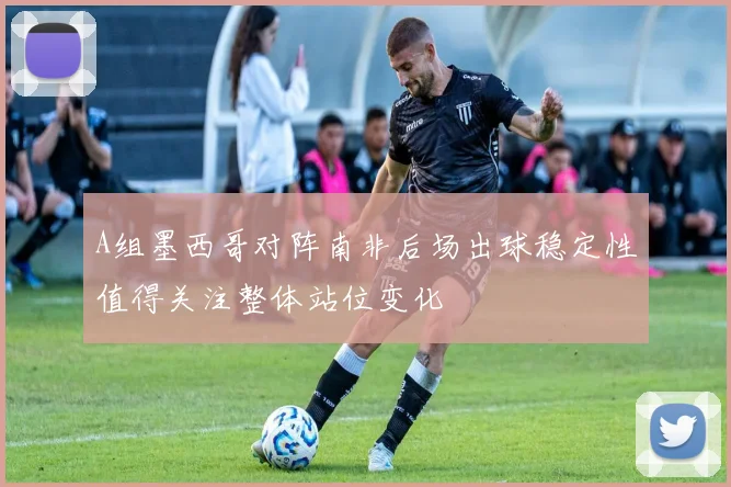 A组墨西哥对阵南非后场出球稳定性值得关注整体站位变化