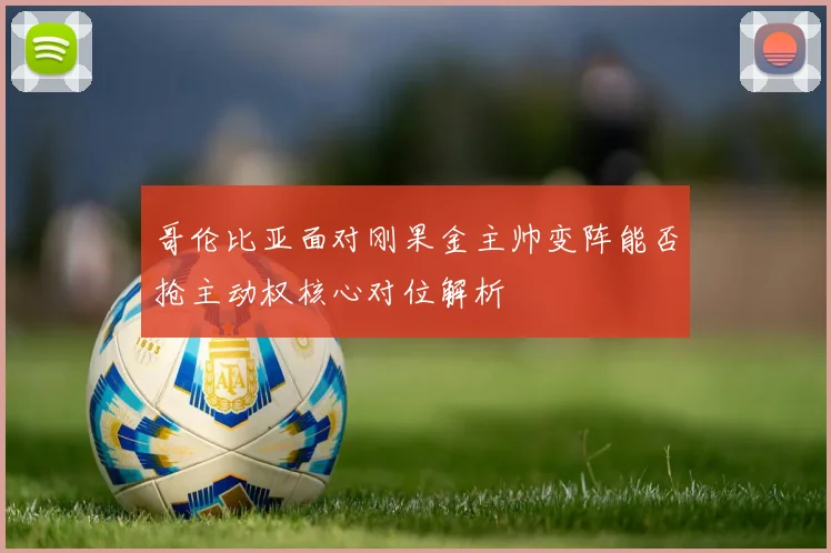 哥伦比亚面对刚果金主帅变阵能否抢主动权核心对位解析
