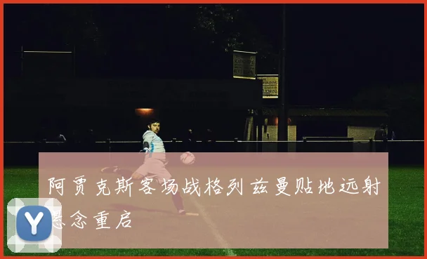 阿贾克斯客场战格列兹曼贴地远射悬念重启