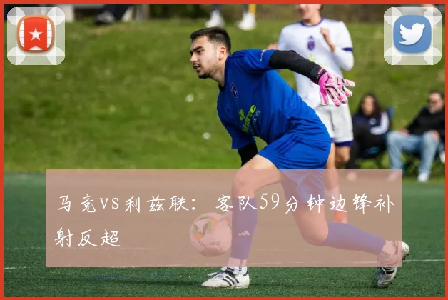 马竞vs利兹联：客队59分钟边锋补射反超