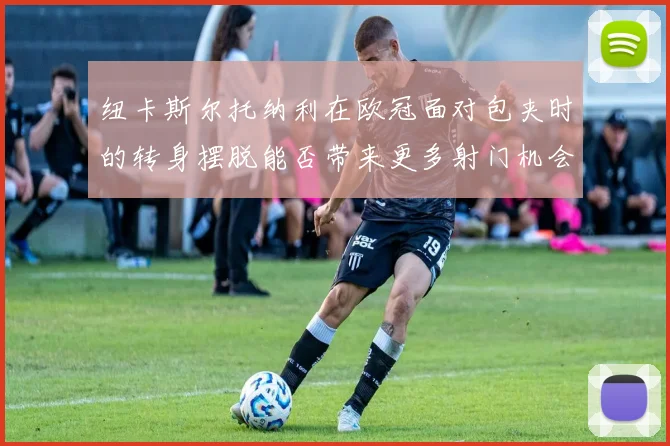 纽卡斯尔托纳利在欧冠面对包夹时的转身摆脱能否带来更多射门机会