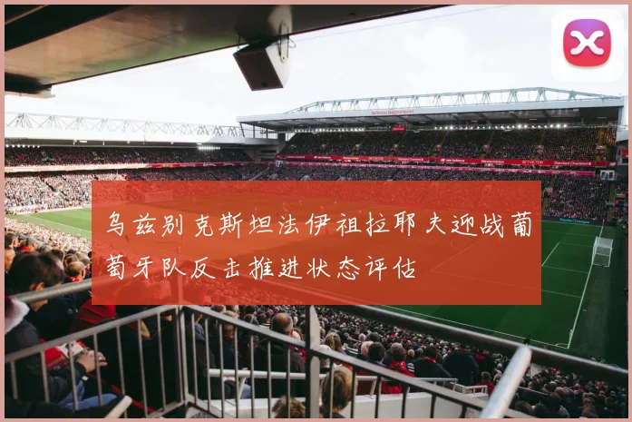 乌兹别克斯坦法伊祖拉耶夫迎战葡萄牙队反击推进状态评估