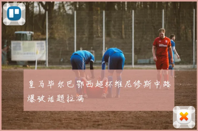 皇马毕尔巴鄂西超杯维尼修斯中路爆破话题拉满