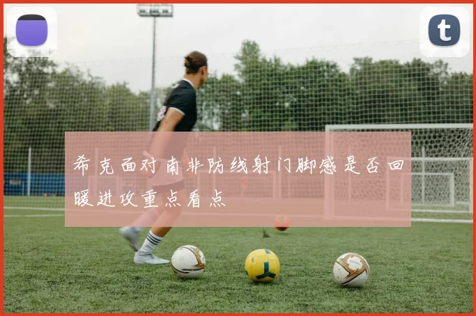 希克面对南非防线射门脚感是否回暖进攻重点看点