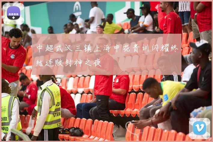 中超武汉三镇上海申花青训闪耀终结连败封神之夜